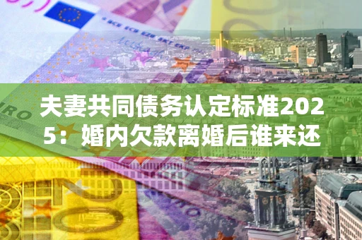 北京夫妻共同债务认定标准2025:婚内欠款离婚后谁来还? 北京夫妻共同债务认定标准2025:婚内欠款离婚后谁来还?