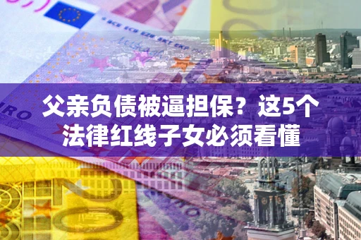 北京父亲负债被逼担保？这5个法律红线子女必须看懂