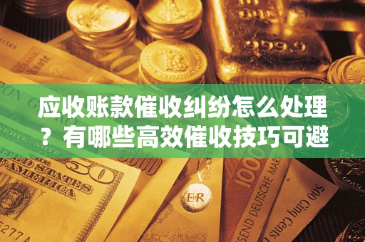 北京应收账款催收纠纷怎么处理？有哪些高效催收技巧可避免坏账？